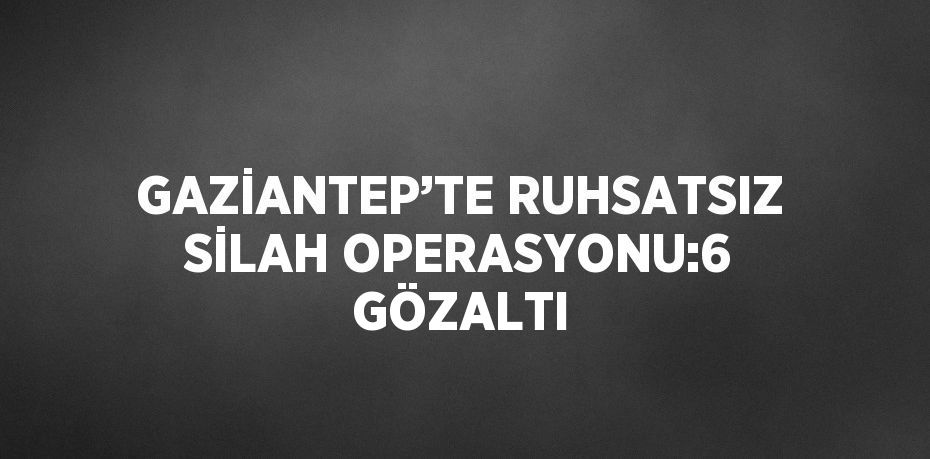 GAZİANTEP’TE RUHSATSIZ SİLAH OPERASYONU:6 GÖZALTI