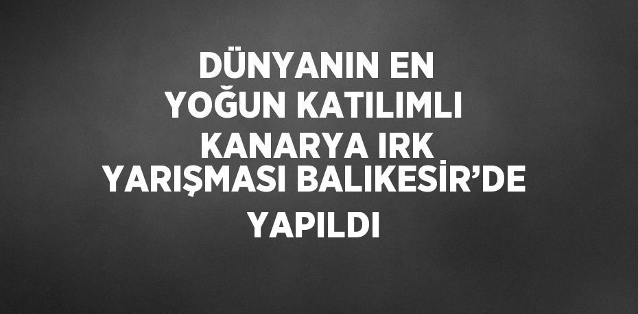 DÜNYANIN EN YOĞUN KATILIMLI KANARYA IRK YARIŞMASI BALIKESİR’DE YAPILDI