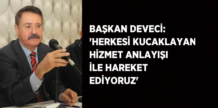 BAŞKAN DEVECİ: 'HERKESİ KUCAKLAYAN HİZMET ANLAYIŞI İLE HAREKET EDİYORUZ'