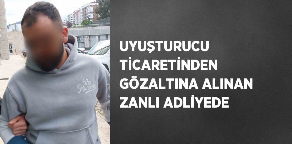 UYUŞTURUCU TİCARETİNDEN GÖZALTINA ALINAN ZANLI ADLİYEDE