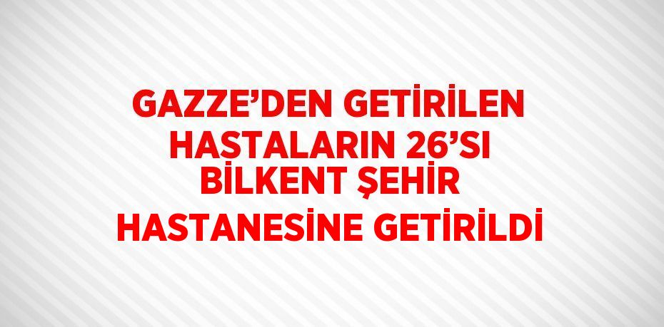 GAZZE’DEN GETİRİLEN HASTALARIN 26’SI BİLKENT ŞEHİR HASTANESİNE GETİRİLDİ