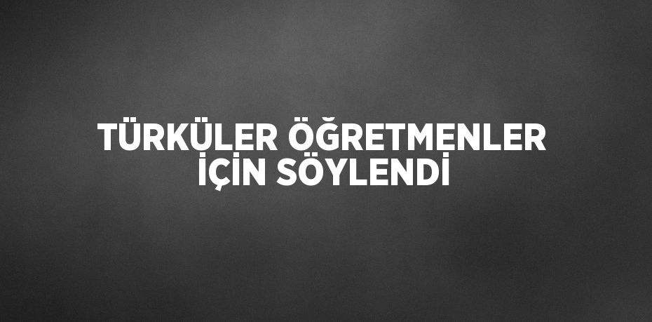 TÜRKÜLER ÖĞRETMENLER İÇİN SÖYLENDİ