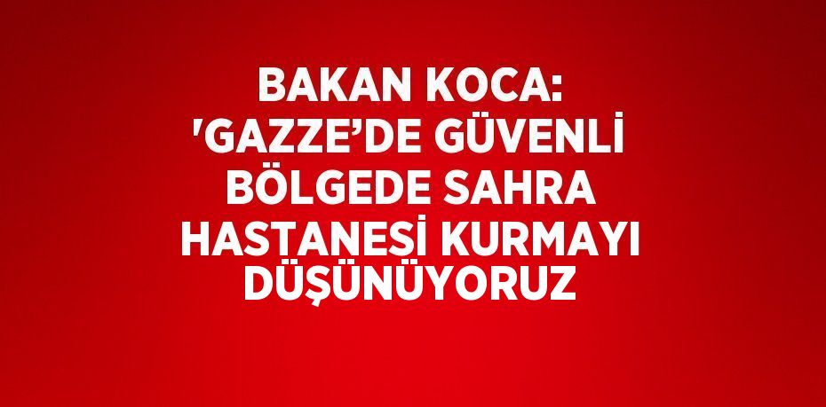 BAKAN KOCA: 'GAZZE’DE GÜVENLİ BÖLGEDE SAHRA HASTANESİ KURMAYI DÜŞÜNÜYORUZ