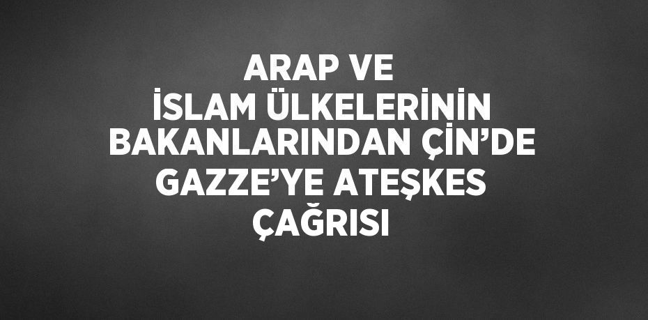 ARAP VE İSLAM ÜLKELERİNİN BAKANLARINDAN ÇİN’DE GAZZE’YE ATEŞKES ÇAĞRISI