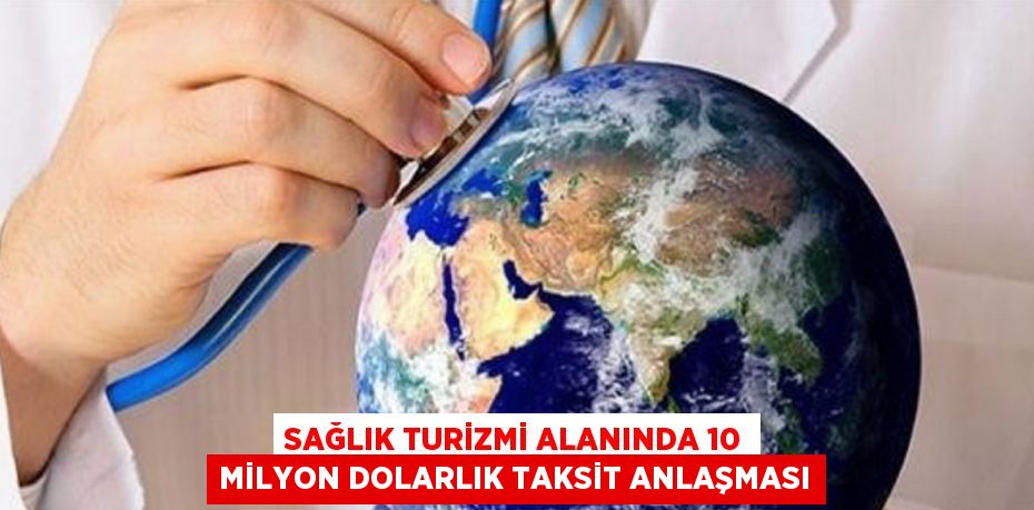 SAĞLIK TURİZMİ ALANINDA 10 MİLYON DOLARLIK TAKSİT ANLAŞMASI