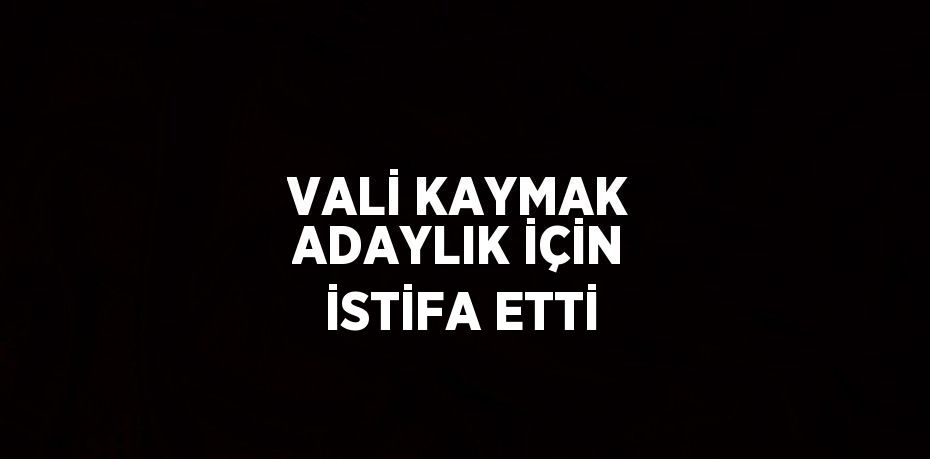 VALİ KAYMAK ADAYLIK İÇİN İSTİFA ETTİ