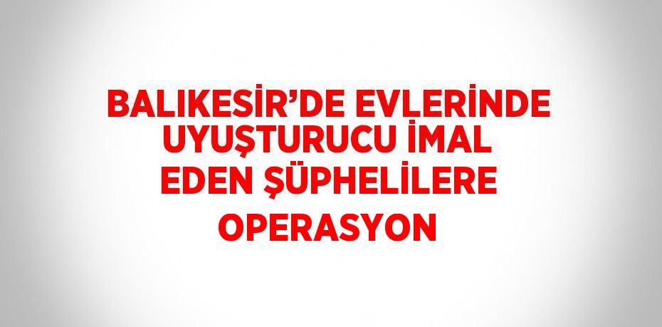 BALIKESİR’DE EVLERİNDE UYUŞTURUCU İMAL EDEN ŞÜPHELİLERE OPERASYON