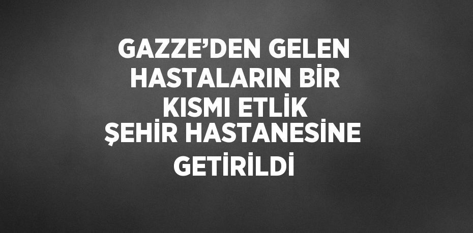 GAZZE’DEN GELEN HASTALARIN BİR KISMI ETLİK ŞEHİR HASTANESİNE GETİRİLDİ