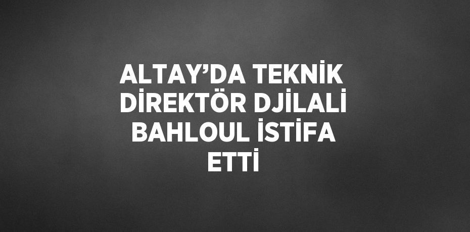 ALTAY’DA TEKNİK DİREKTÖR DJİLALİ BAHLOUL İSTİFA ETTİ