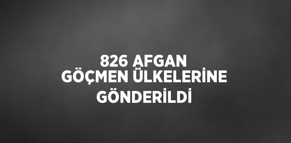 826 AFGAN GÖÇMEN ÜLKELERİNE GÖNDERİLDİ