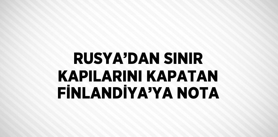 RUSYA’DAN SINIR KAPILARINI KAPATAN FİNLANDİYA’YA NOTA