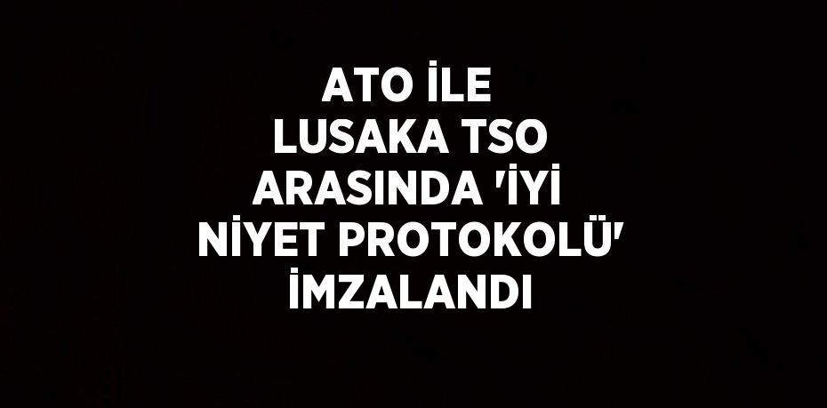 ATO İLE LUSAKA TSO ARASINDA 'İYİ NİYET PROTOKOLÜ' İMZALANDI