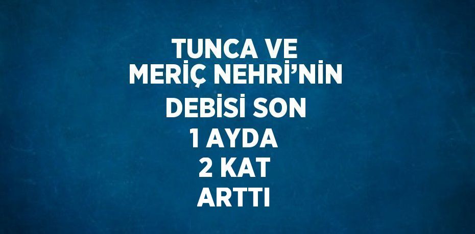 TUNCA VE MERİÇ NEHRİ’NİN DEBİSİ SON 1 AYDA 2 KAT ARTTI