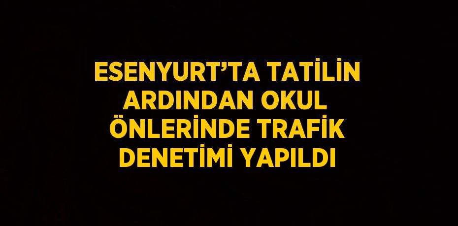 ESENYURT’TA TATİLİN ARDINDAN OKUL ÖNLERİNDE TRAFİK DENETİMİ YAPILDI