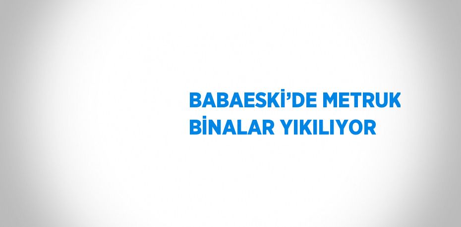 BABAESKİ’DE METRUK BİNALAR YIKILIYOR