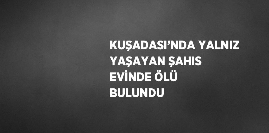 KUŞADASI’NDA YALNIZ YAŞAYAN ŞAHIS EVİNDE ÖLÜ BULUNDU