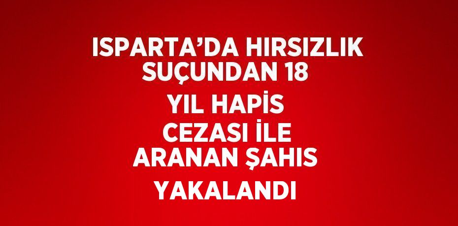 ISPARTA’DA HIRSIZLIK SUÇUNDAN 18 YIL HAPİS CEZASI İLE ARANAN ŞAHIS YAKALANDI