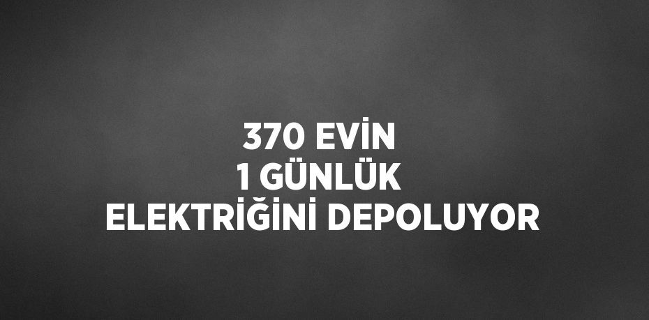 370 EVİN 1 GÜNLÜK ELEKTRİĞİNİ DEPOLUYOR