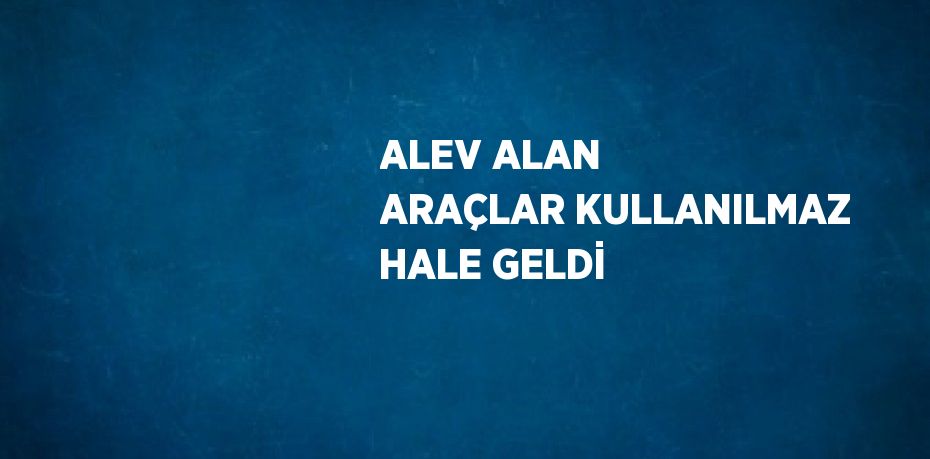 ALEV ALAN ARAÇLAR KULLANILMAZ HALE GELDİ