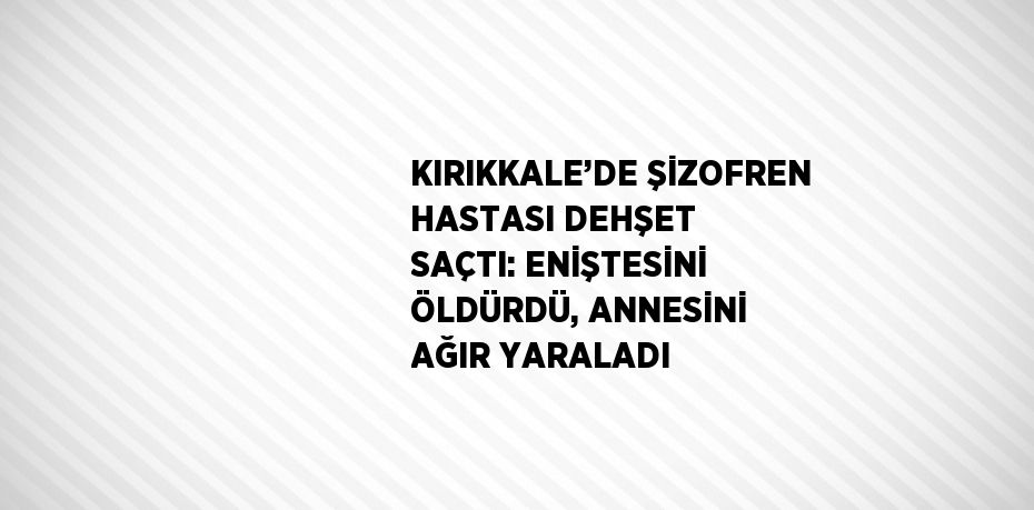 KIRIKKALE’DE ŞİZOFREN HASTASI DEHŞET SAÇTI: ENİŞTESİNİ ÖLDÜRDÜ, ANNESİNİ AĞIR YARALADI