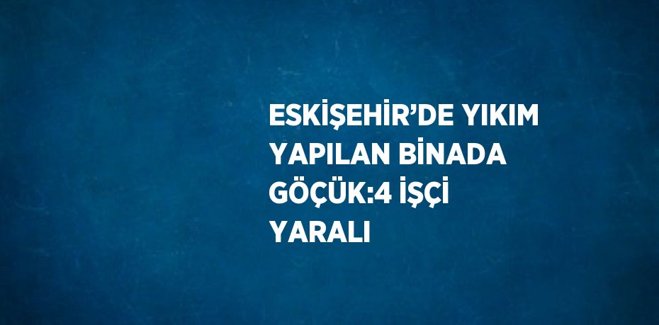 ESKİŞEHİR’DE YIKIM YAPILAN BİNADA GÖÇÜK:4 İŞÇİ YARALI