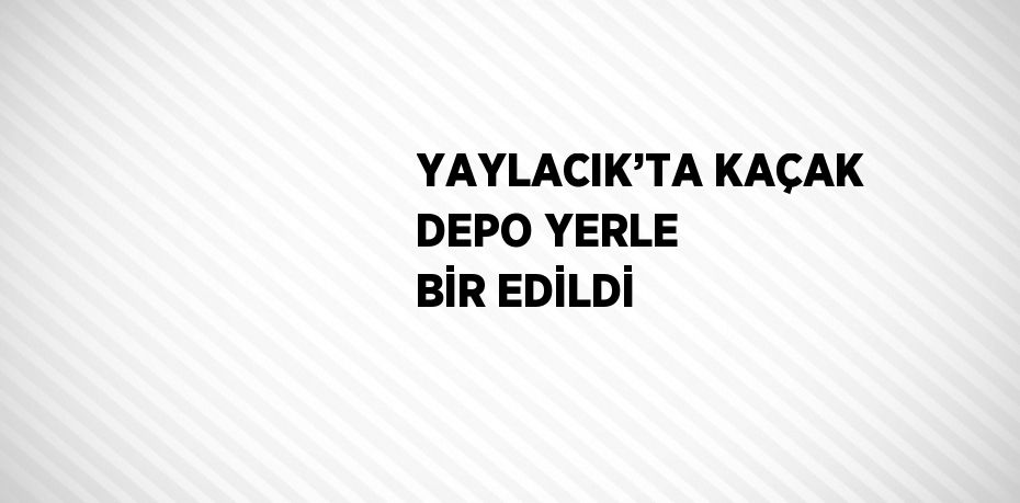 YAYLACIK’TA KAÇAK DEPO YERLE BİR EDİLDİ