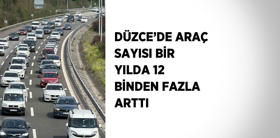 DÜZCE’DE ARAÇ SAYISI BİR YILDA 12 BİNDEN FAZLA ARTTI