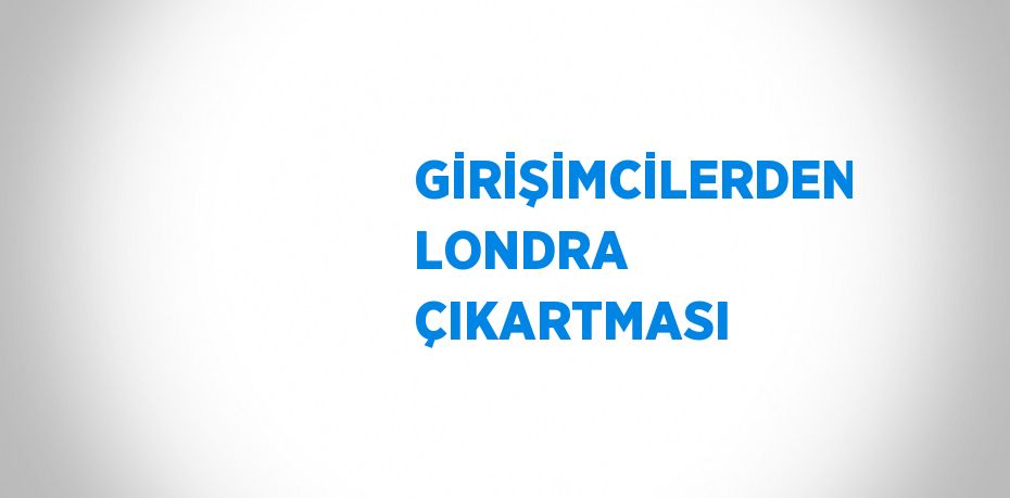 GİRİŞİMCİLERDEN LONDRA ÇIKARTMASI