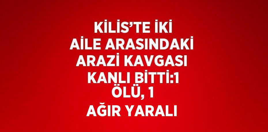 KİLİS’TE İKİ AİLE ARASINDAKİ ARAZİ KAVGASI KANLI BİTTİ:1 ÖLÜ, 1 AĞIR YARALI