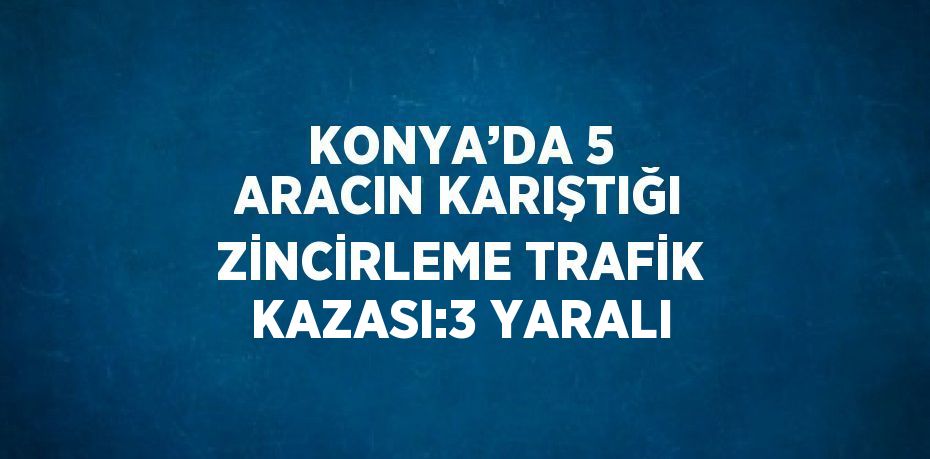 KONYA’DA 5 ARACIN KARIŞTIĞI ZİNCİRLEME TRAFİK KAZASI:3 YARALI