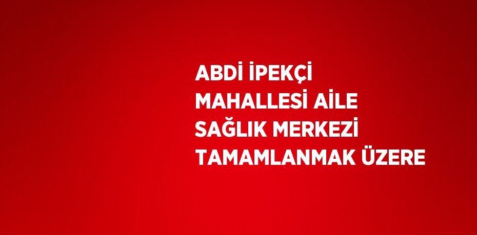 ABDİ İPEKÇİ MAHALLESİ AİLE SAĞLIK MERKEZİ TAMAMLANMAK ÜZERE