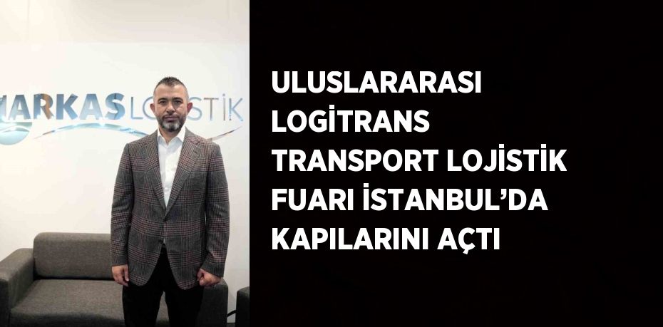 ULUSLARARASI LOGİTRANS TRANSPORT LOJİSTİK FUARI İSTANBUL’DA KAPILARINI AÇTI