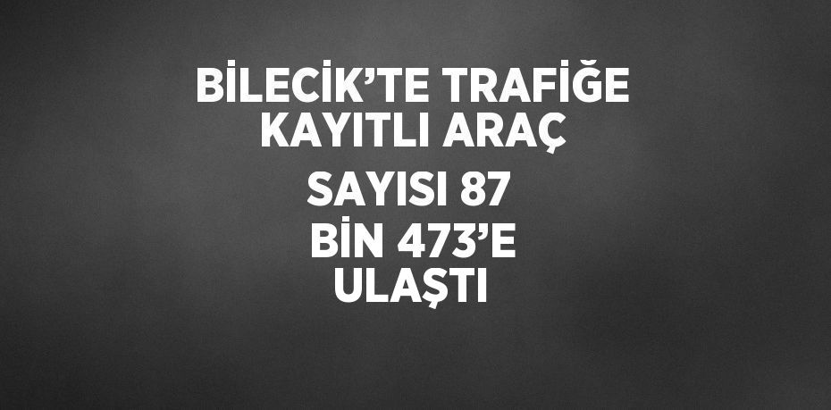 BİLECİK’TE TRAFİĞE KAYITLI ARAÇ SAYISI 87 BİN 473’E ULAŞTI