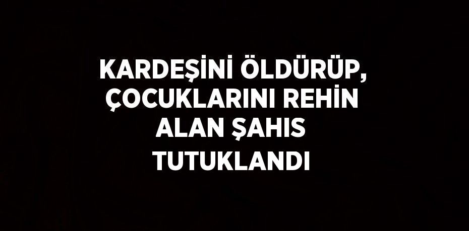 KARDEŞİNİ ÖLDÜRÜP, ÇOCUKLARINI REHİN ALAN ŞAHIS TUTUKLANDI