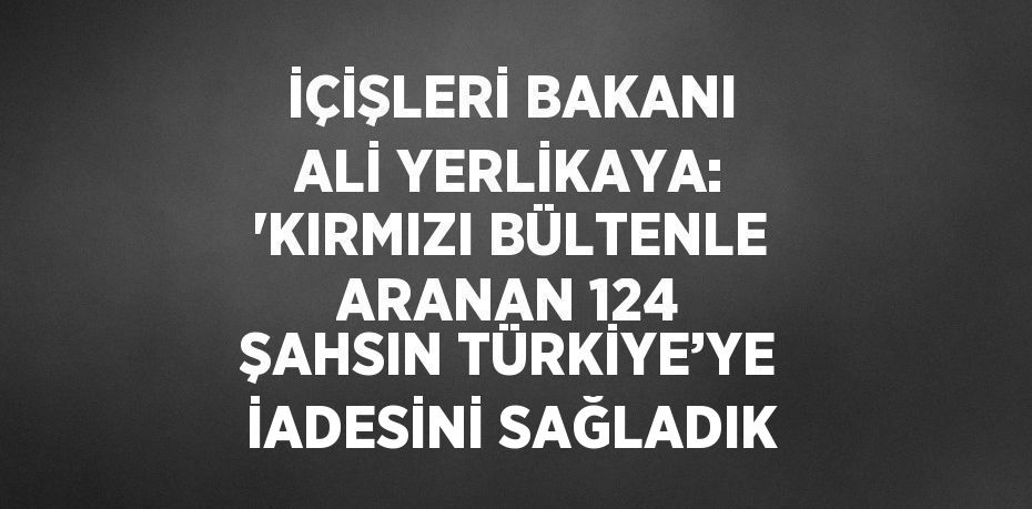 İÇİŞLERİ BAKANI ALİ YERLİKAYA: 'KIRMIZI BÜLTENLE ARANAN 124 ŞAHSIN TÜRKİYE’YE İADESİNİ SAĞLADIK