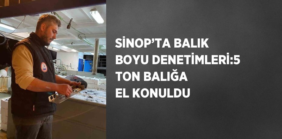 SİNOP’TA BALIK BOYU DENETİMLERİ:5 TON BALIĞA EL KONULDU