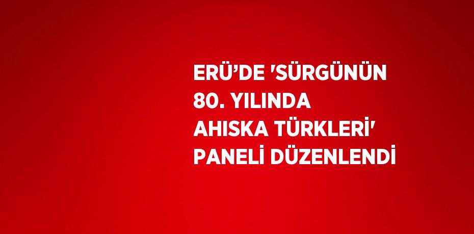 ERÜ’DE 'SÜRGÜNÜN 80. YILINDA AHISKA TÜRKLERİ' PANELİ DÜZENLENDİ