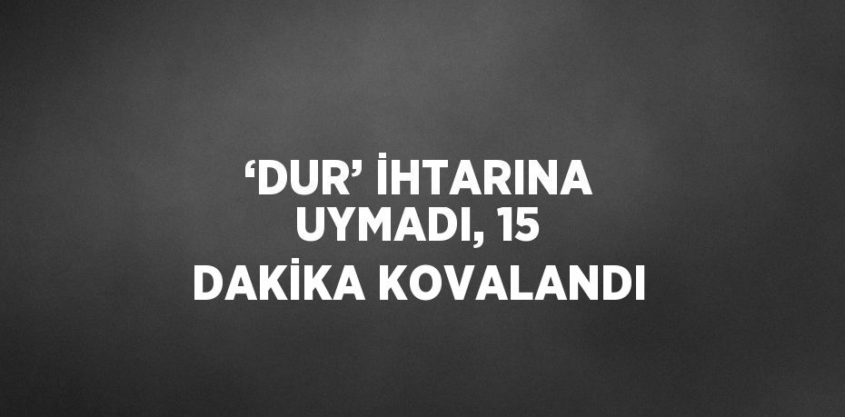 ‘DUR’ İHTARINA UYMADI, 15 DAKİKA KOVALANDI