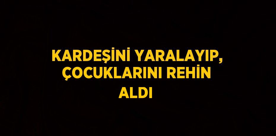 KARDEŞİNİ YARALAYIP, ÇOCUKLARINI REHİN ALDI