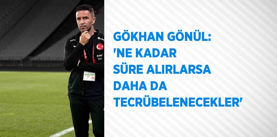 GÖKHAN GÖNÜL: 'NE KADAR SÜRE ALIRLARSA DAHA DA TECRÜBELENECEKLER'