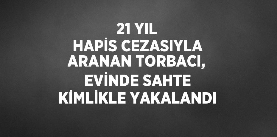 21 YIL HAPİS CEZASIYLA ARANAN TORBACI, EVİNDE SAHTE KİMLİKLE YAKALANDI