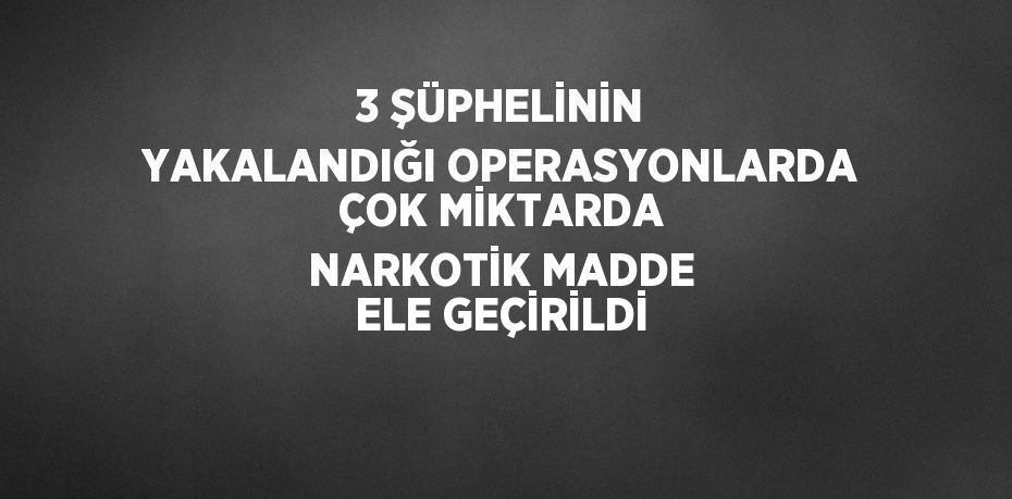 3 ŞÜPHELİNİN YAKALANDIĞI OPERASYONLARDA ÇOK MİKTARDA NARKOTİK MADDE ELE GEÇİRİLDİ