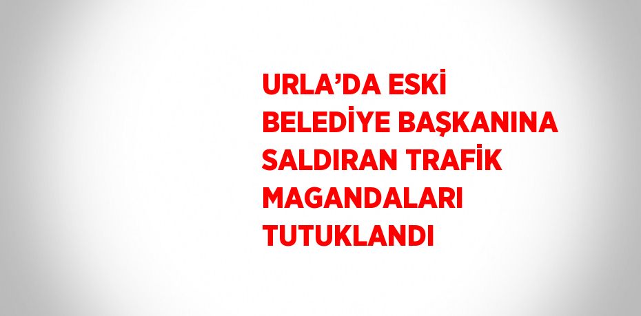 URLA’DA ESKİ BELEDİYE BAŞKANINA SALDIRAN TRAFİK MAGANDALARI TUTUKLANDI