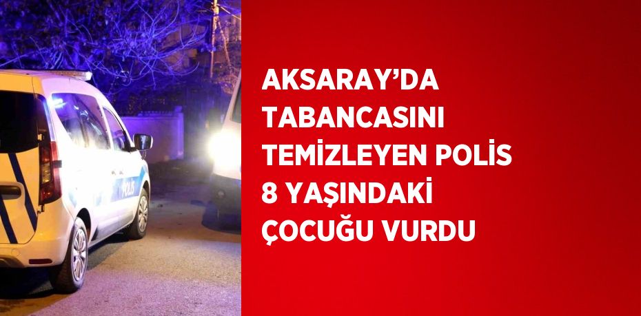 AKSARAY’DA TABANCASINI TEMİZLEYEN POLİS 8 YAŞINDAKİ ÇOCUĞU VURDU