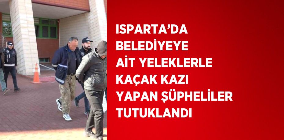 ISPARTA’DA BELEDİYEYE AİT YELEKLERLE KAÇAK KAZI YAPAN ŞÜPHELİLER TUTUKLANDI