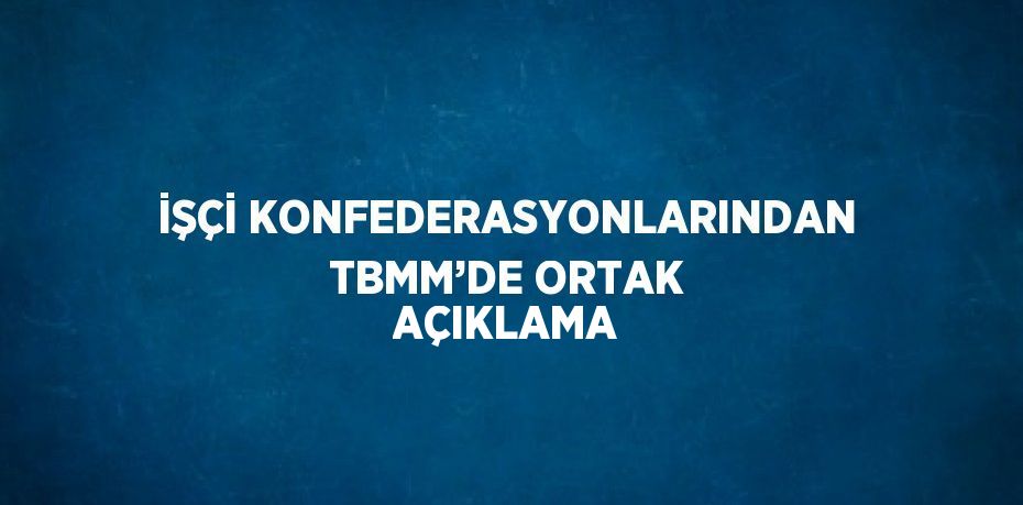 İŞÇİ KONFEDERASYONLARINDAN TBMM’DE ORTAK AÇIKLAMA