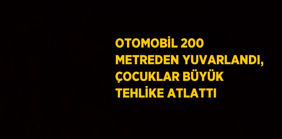 OTOMOBİL 200 METREDEN YUVARLANDI, ÇOCUKLAR BÜYÜK TEHLİKE ATLATTI