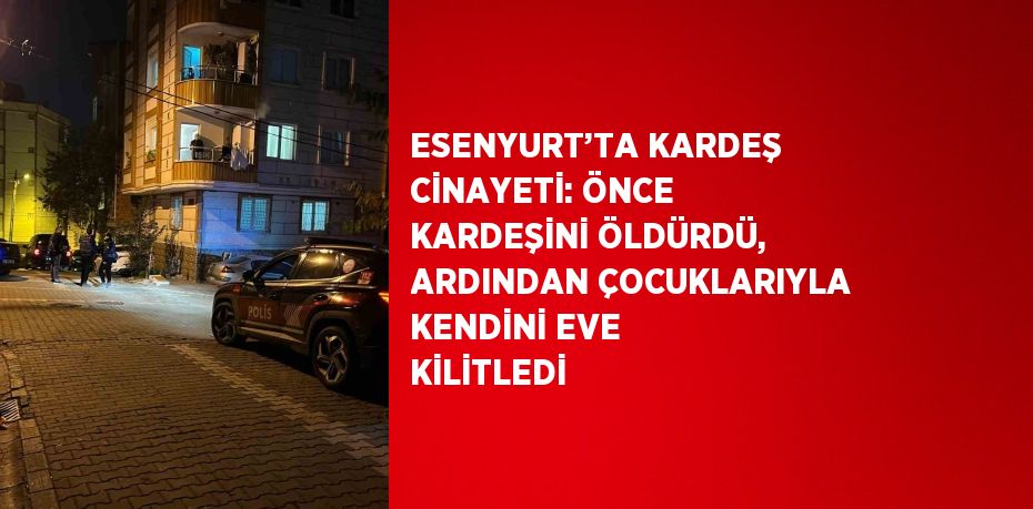 ESENYURT’TA KARDEŞ CİNAYETİ: ÖNCE KARDEŞİNİ ÖLDÜRDÜ, ARDINDAN ÇOCUKLARIYLA KENDİNİ EVE KİLİTLEDİ