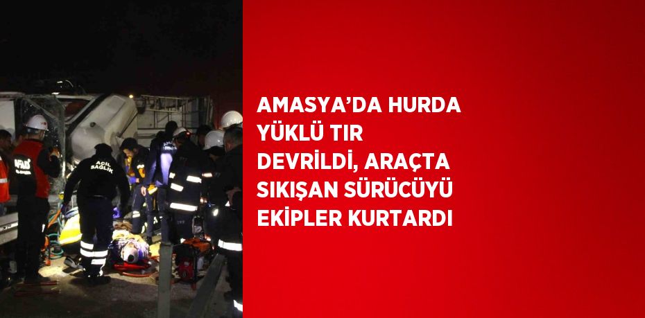 AMASYA’DA HURDA YÜKLÜ TIR DEVRİLDİ, ARAÇTA SIKIŞAN SÜRÜCÜYÜ EKİPLER KURTARDI