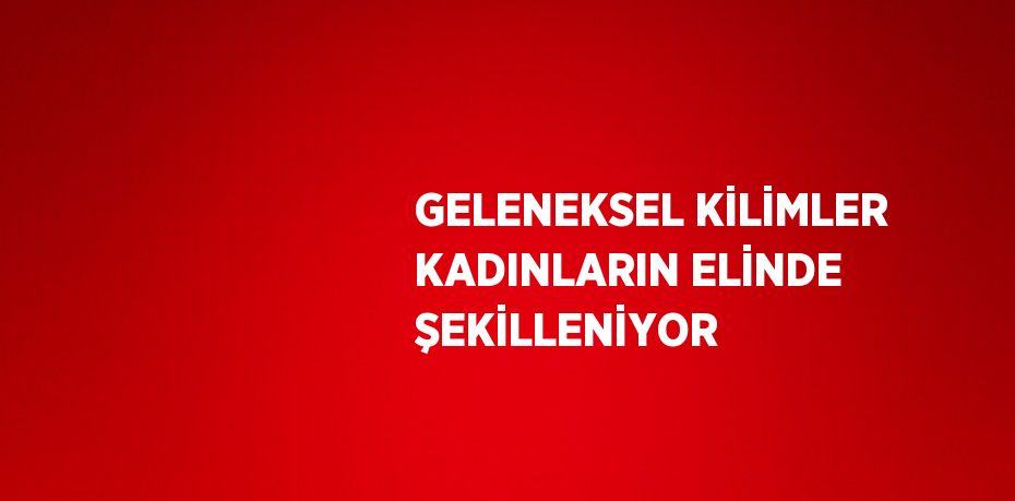 GELENEKSEL KİLİMLER KADINLARIN ELİNDE ŞEKİLLENİYOR